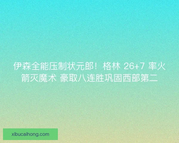 伊森全能压制状元郎！格林 26+7 率火箭灭魔术 豪取八连胜巩固西部第二