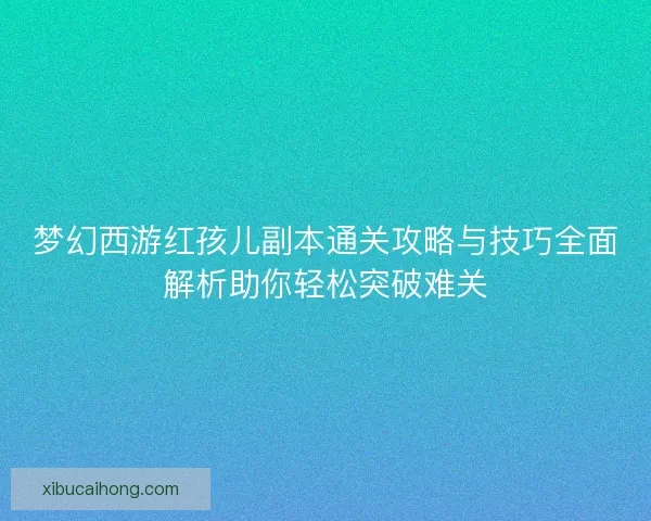 梦幻西游红孩儿副本通关攻略与技巧全面解析助你轻松突破难关