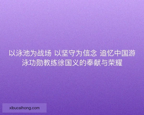 以泳池为战场 以坚守为信念 追忆中国游泳功勋教练徐国义的奉献与荣耀