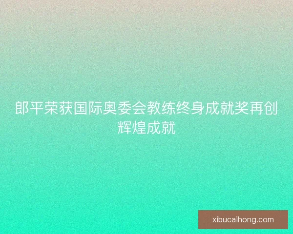 郎平荣获国际奥委会教练终身成就奖再创辉煌成就