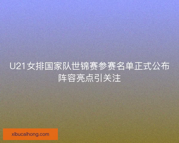 U21女排国家队世锦赛参赛名单正式公布阵容亮点引关注