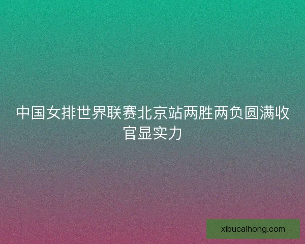 中国女排世界联赛北京站两胜两负圆满收官显实力