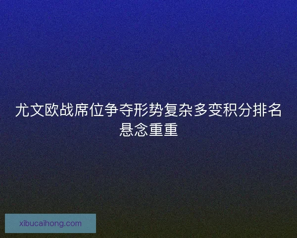尤文欧战席位争夺形势复杂多变积分排名悬念重重