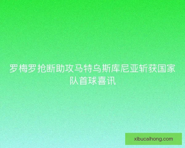 罗梅罗抢断助攻马特乌斯库尼亚斩获国家队首球喜讯